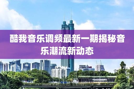 酷我音乐调频最新一期揭秘音乐潮流新动态