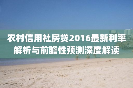 农村信用社房贷2016最新利率解析与前瞻性预测深度解读