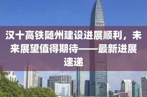 汉十高铁随州建设进展顺利，未来展望值得期待——最新进展速递