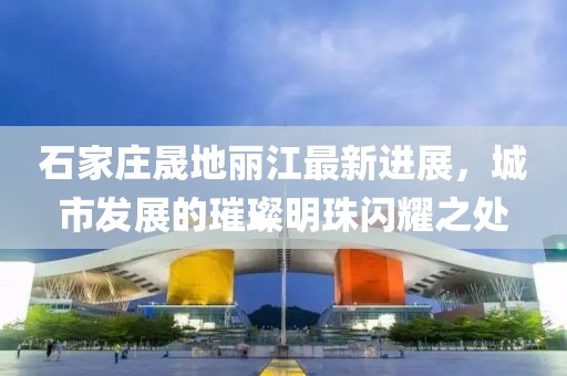 石家庄晟地丽江最新进展，城市发展的璀璨明珠闪耀之处