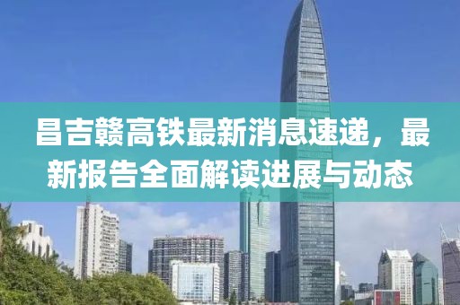 昌吉赣高铁最新消息速递，最新报告全面解读进展与动态