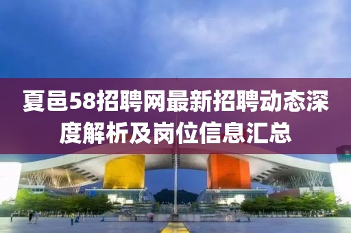 夏邑58招聘网最新招聘动态深度解析及岗位信息汇总