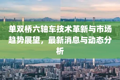 单双桥六轴车技术革新与市场趋势展望，最新消息与动态分析