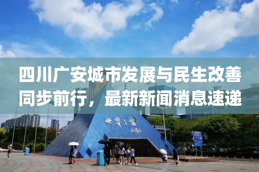 四川广安城市发展与民生改善同步前行，最新新闻消息速递