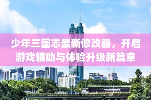 少年三国志最新修改器，开启游戏辅助与体验升级新篇章