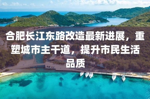 合肥长江东路改造最新进展，重塑城市主干道，提升市民生活品质
