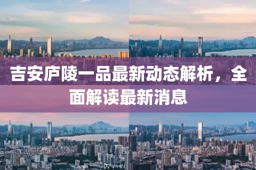 吉安庐陵一品最新动态解析，全面解读最新消息