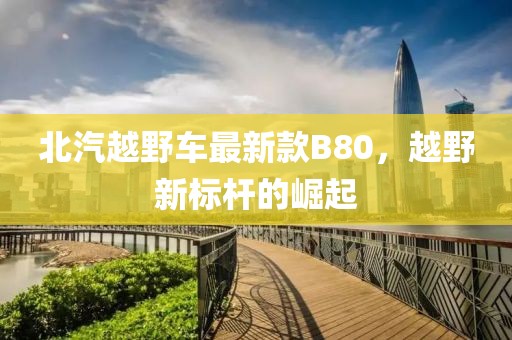 北汽越野车最新款B80，越野新标杆的崛起