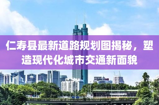 仁寿县最新道路规划图揭秘，塑造现代化城市交通新面貌