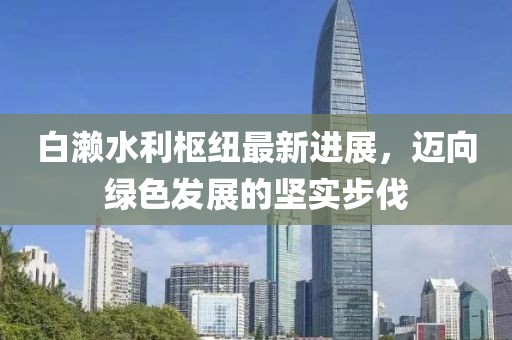 白濑水利枢纽最新进展，迈向绿色发展的坚实步伐
