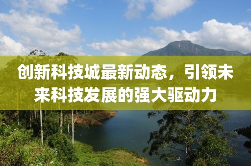 创新科技城最新动态，引领未来科技发展的强大驱动力