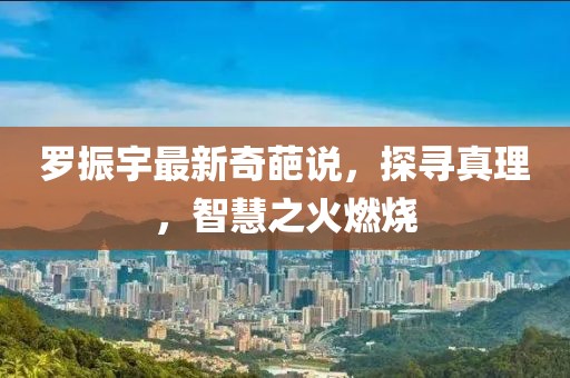 罗振宇最新奇葩说，探寻真理，智慧之火燃烧