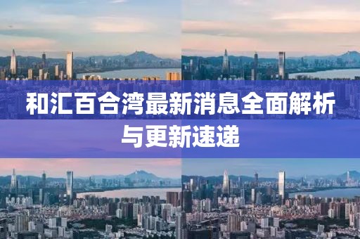 和汇百合湾最新消息全面解析与更新速递