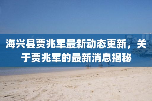 海兴县贾兆军最新动态更新，关于贾兆军的最新消息揭秘