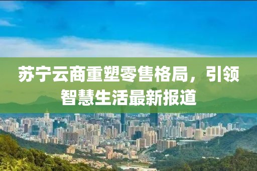 苏宁云商重塑零售格局，引领智慧生活最新报道