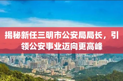 揭秘新任三明市公安局局长，引领公安事业迈向更高峰