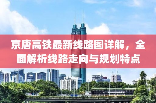 京唐高铁最新线路图详解，全面解析线路走向与规划特点