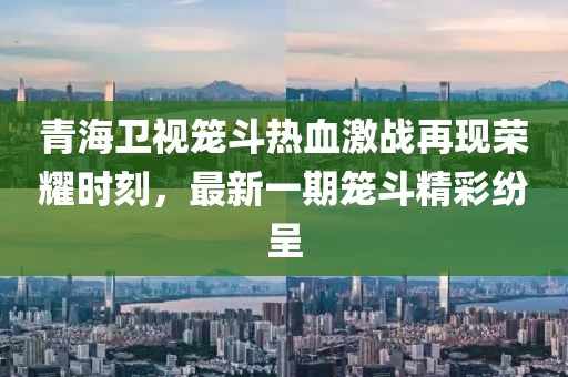 青海卫视笼斗热血激战再现荣耀时刻，最新一期笼斗精彩纷呈