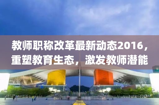 教师职称改革最新动态2016，重塑教育生态，激发教师潜能