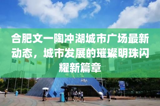 合肥文一陶冲湖城市广场最新动态，城市发展的璀璨明珠闪耀新篇章