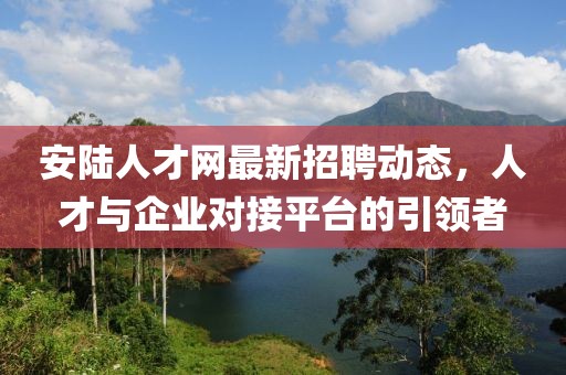 安陆人才网最新招聘动态，人才与企业对接平台的引领者