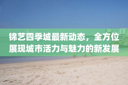 锦艺四季城最新动态，全方位展现城市活力与魅力的新发展