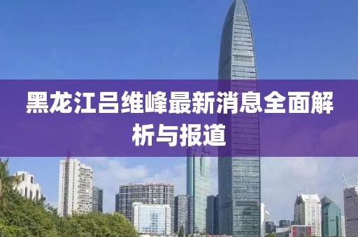 黑龙江吕维峰最新消息全面解析与报道