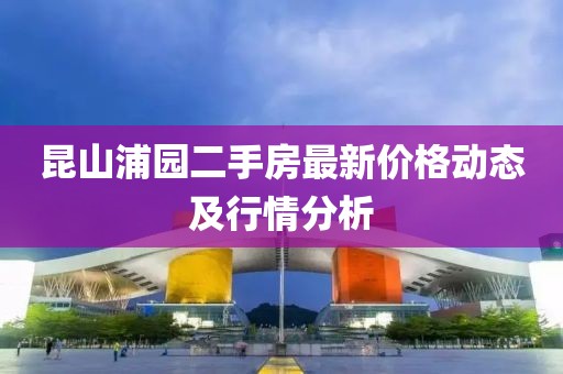 昆山浦园二手房最新价格动态及行情分析