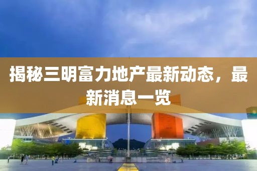 揭秘三明富力地产最新动态，最新消息一览