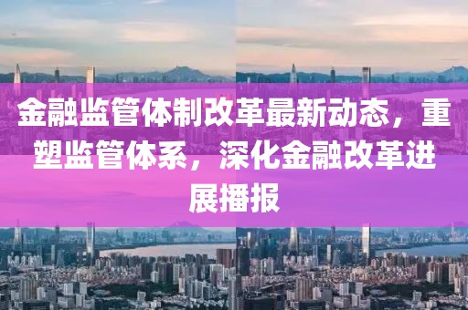 金融监管体制改革最新动态，重塑监管体系，深化金融改革进展播报