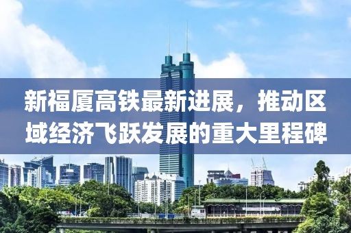 新福厦高铁最新进展，推动区域经济飞跃发展的重大里程碑