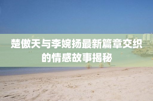 楚傲天与李婉扬最新篇章交织的情感故事揭秘