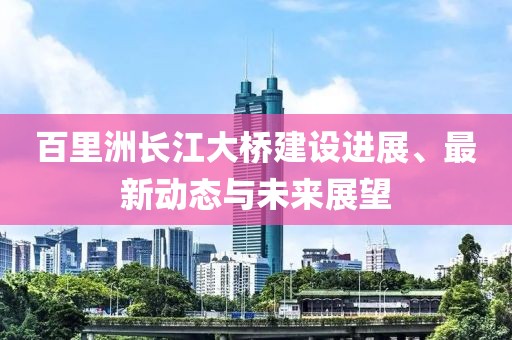 百里洲长江大桥建设进展、最新动态与未来展望
