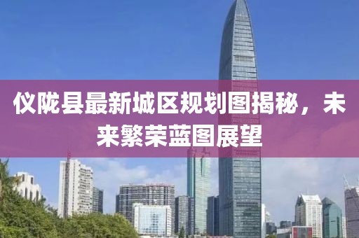 仪陇县最新城区规划图揭秘，未来繁荣蓝图展望