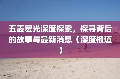 五菱宏光深度探索，探寻背后的故事与最新消息（深度报道）