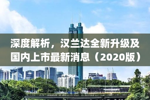 深度解析，汉兰达全新升级及国内上市最新消息（2020版）