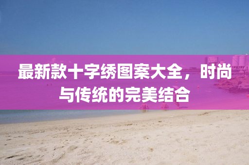 最新款十字绣图案大全，时尚与传统的完美结合