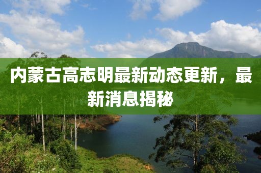 内蒙古高志明最新动态更新，最新消息揭秘
