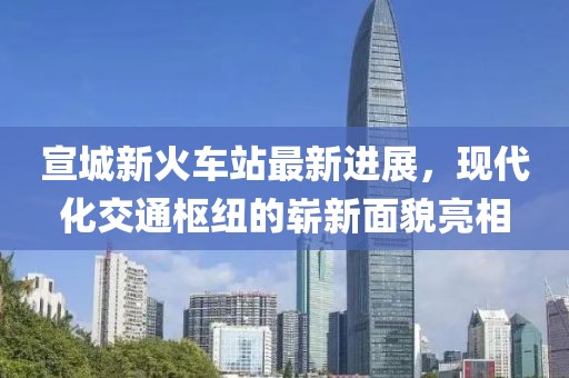 宣城新火车站最新进展，现代化交通枢纽的崭新面貌亮相
