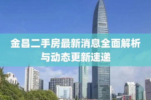 金昌二手房最新消息全面解析与动态更新速递