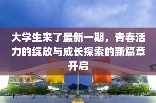 大学生来了最新一期，青春活力的绽放与成长探索的新篇章开启