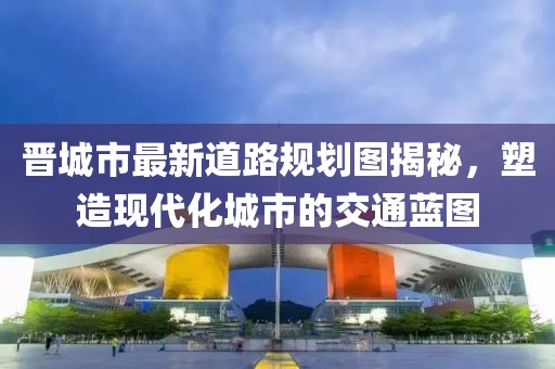 晋城市最新道路规划图揭秘，塑造现代化城市的交通蓝图