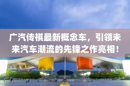 广汽传祺最新概念车，引领未来汽车潮流的先锋之作亮相！