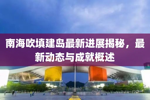 南海吹填建岛最新进展揭秘，最新动态与成就概述