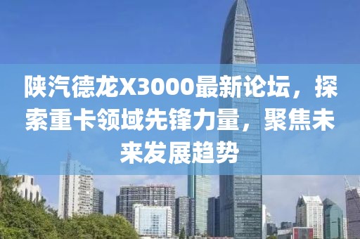 陕汽德龙X3000最新论坛，探索重卡领域先锋力量，聚焦未来发展趋势