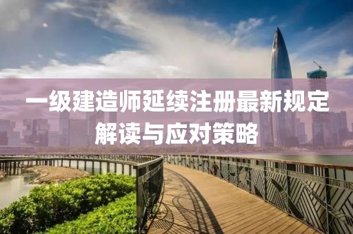 一级建造师延续注册最新规定解读与应对策略