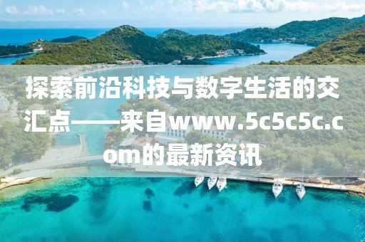 探索前沿科技与数字生活的交汇点——来自www.5c5c5c.com的最新资讯