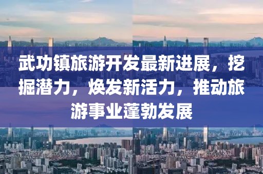 武功镇旅游开发最新进展，挖掘潜力，焕发新活力，推动旅游事业蓬勃发展