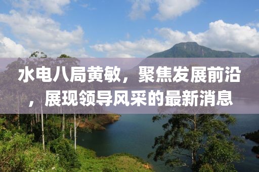 水电八局黄敏，聚焦发展前沿，展现领导风采的最新消息