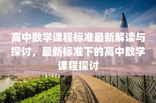 高中数学课程标准最新解读与探讨，最新标准下的高中数学课程探讨